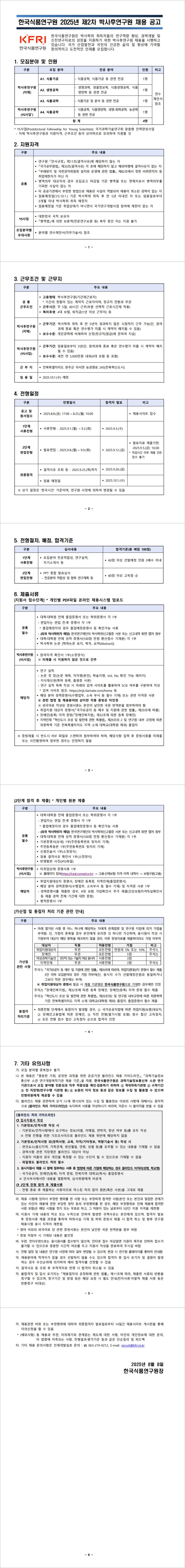 한국식품연구원은 박사학위 취득자들의 연구역량 향상, 경력개발 및 신진연구자로의 성장을 지원하기 위한 박사후연구원 채용을 시행하고 있습니다. 국가 산업발전과 국민의 건강한 삶의 질 향상에 기여할 창의적이고 도전적인 인재를 모집합니다. 
A1. 식품가공- 식품공학, 식품가공 등 관련 전공(1명)
A2. 생명공학- 생명과학, 생물정보학, 식품생명공학, 식품 영양학 등 관련 전공(1명)
A3. 식품과학- 식품가공 및 분석 등 관련 전공 (1명)
A4. 식품공학- 식품공학, 식품영양학, 생명-화학공학, 농공학 등 관련 전공 (1명)
지원자격
공통 - § 연구원 「인사규정」 제11조(결격사유)에 해당하지 않는 자
§ 「국가공무원법」 제33조(결격사유) 각 호에 해당하지 않고 해외여행에 결격사유가 없는 자
§ 「부패방지 및 국민권익위원회 설치와 운영에 관한 법률」 제82조에서 정한 비위면직자 등 취업제한자가 아닌 자
§ 병역의무 대상자의 경우 모집공고 마감일 기준 병역필 또는 면제자로서 병역의무를 기피한 사실이 없는 자
§ 타 공공기관에서 부정한 방법으로 채용된 사실이 적발되어 채용이 취소된 경력이 없는 자
§ 임용예정일(’25.10.1.) 기준 박사학위 취득 후 만 5년 이내인 자 또는 임용일로부터 3개월 이내 박사학위 취득 예정자
§ 임용예정일 기준 취업상태가 아니면서 국가연구개발사업 참여에 제한이 없는 자
공 통  근무조건 - § 고용형태: 박사후연구원(기간제근로자)
* 기간의 정함이 있는 계약직 근로자이며, 정규직 전환과 무관
§ 근무시간: 주 5일, 40시간 근무(부분 선택적 근로시간제 적용)
§ 복리후생: 4대 보험, 퇴직금(1년 이상 근무자) 등
근 무 지- 전북특별자치도 완주군 이서면 농생명로 245(전북혁신도시)
공고 및 원서접수:2025.8.8.(금) 17:00 ~ 8.25.(월) 10:00
1단계서류전형:서류전형 : 2025.9.1.(월) ~ 9.2.(화)
2단계 면접전형:발표면접 : 2025.9.8.(월) ~ 9.9.(화)
최종합격:2025.9.26.(금)
임용 예정일:2025.10.1.(수)
기타 채용 문의사항은 인재개발실로 문의 : ☎ 063-219-9212 